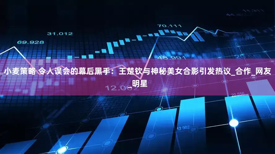小麦策略 令人误会的幕后黑手：王楚钦与神秘美女合影引发热议_合作_网友_明星