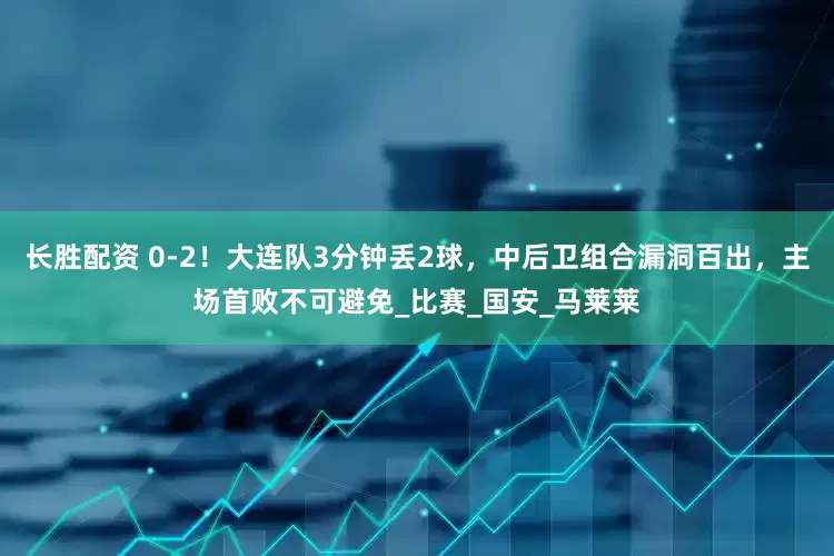 长胜配资 0-2！大连队3分钟丢2球，中后卫组合漏洞百出，主场首败不可避免_比赛_国安_马莱莱