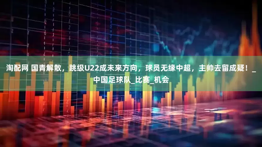 淘配网 国青解散，跳级U22成未来方向，球员无缘中超，主帅去留成疑！_中国足球队_比赛_机会
