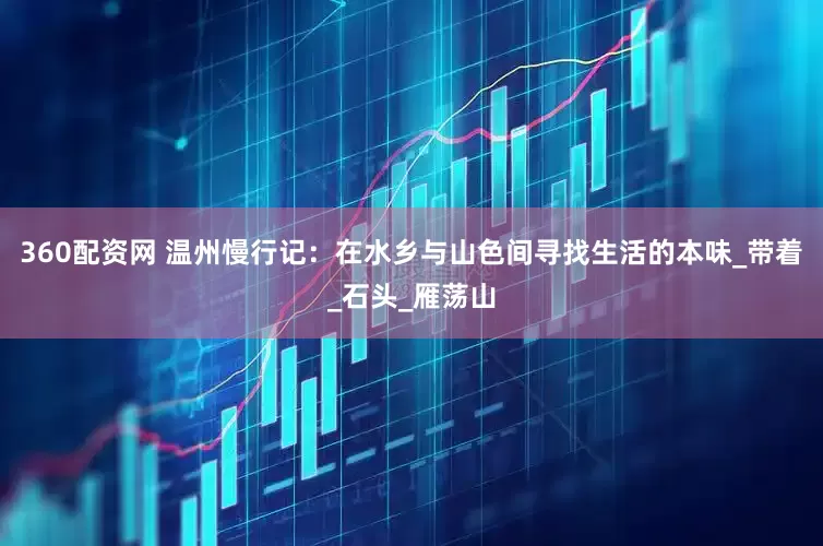 360配资网 温州慢行记：在水乡与山色间寻找生活的本味_带着_石头_雁荡山