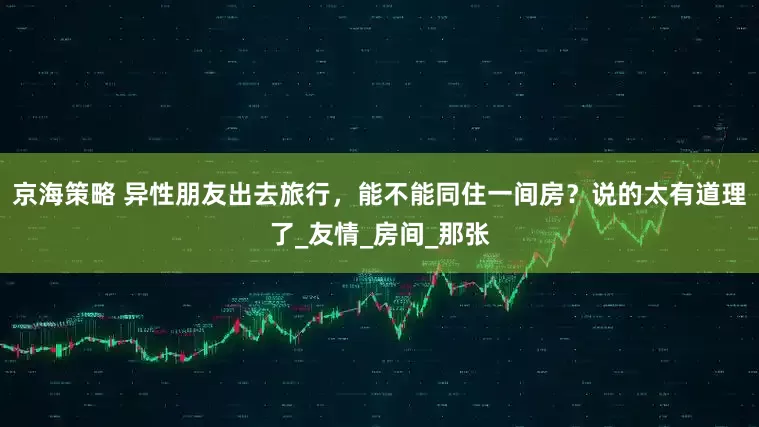 京海策略 异性朋友出去旅行，能不能同住一间房？说的太有道理了_友情_房间_那张
