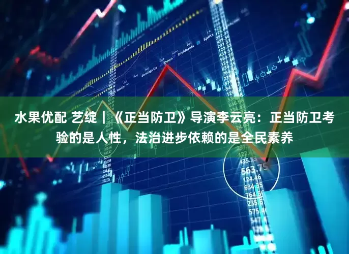 水果优配 艺绽｜《正当防卫》导演李云亮：正当防卫考验的是人性，法治进步依赖的是全民素养