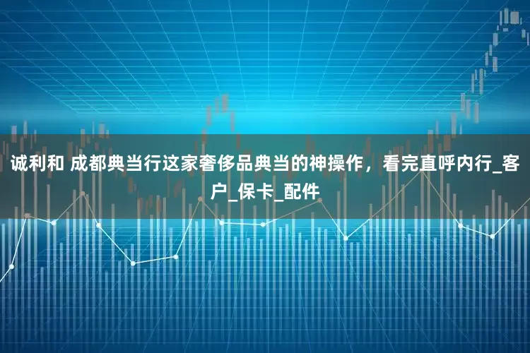 诚利和 成都典当行这家奢侈品典当的神操作，看完直呼内行_客户_保卡_配件