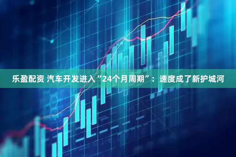 乐盈配资 汽车开发进入“24个月周期”：速度成了新护城河