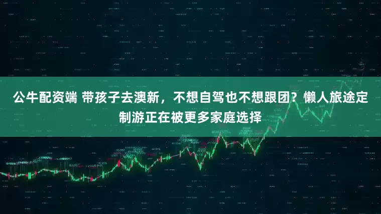 公牛配资端 带孩子去澳新，不想自驾也不想跟团？懒人旅途定制游正在被更多家庭选择